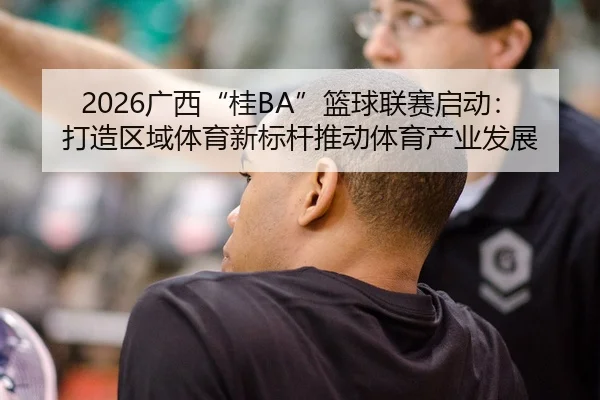 2026广西“桂BA”篮球联赛启动：打造区域体育新标杆推动体育产业发展